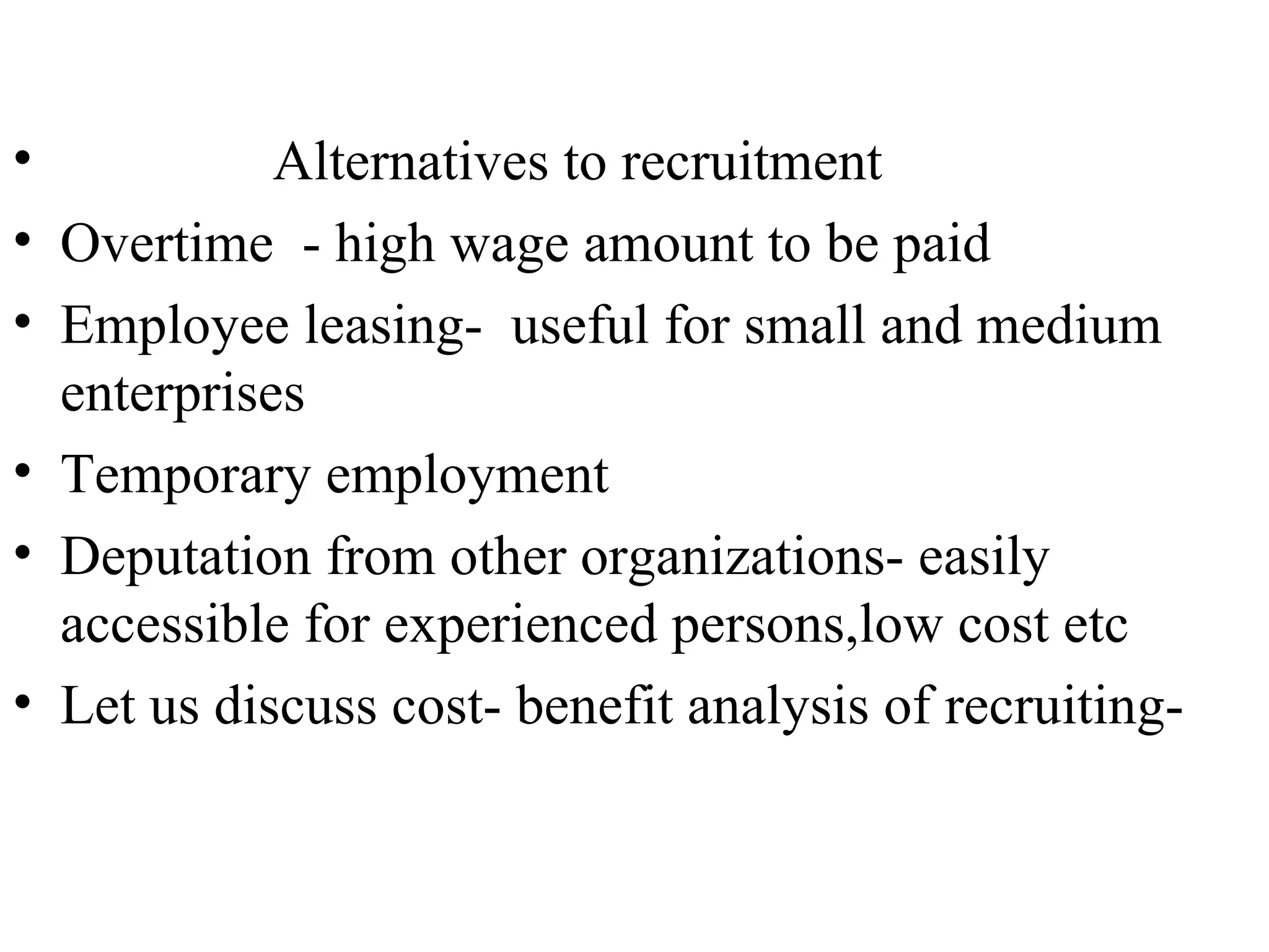 Alternatives to recruitment Overtime  - high wage amount to be paid Employee leasing-  useful for small and medium enterprises  Temporary employment Deputation from other organizations- easily accessible for experienced persons,low cost etc Let us discuss cost- benefit analysis of recruiting-  