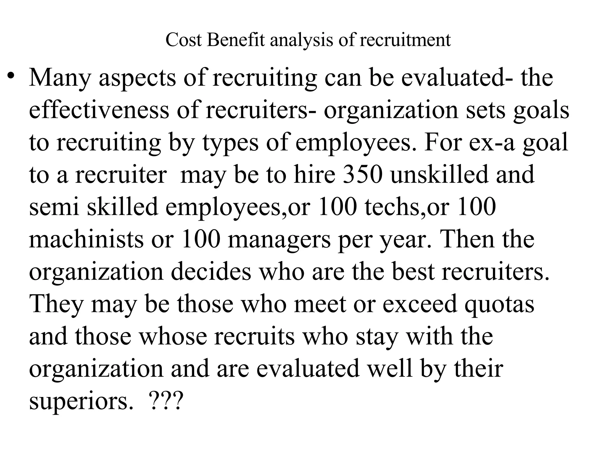 Cost Benefit analysis of recruitment Many aspects of recruiting can be evaluated- the effectiveness of recruiters- organization sets goals to recruiting by types of employees. For ex-a goal to a recruiter  may be to hire 350 unskilled and semi skilled employees,or 100 techs,or 100 machinists or 100 managers per year. Then the organization decides who are the best recruiters. They may be those who meet or exceed quotas and those whose recruits who stay with the organization and are evaluated well by their superiors.  ???  