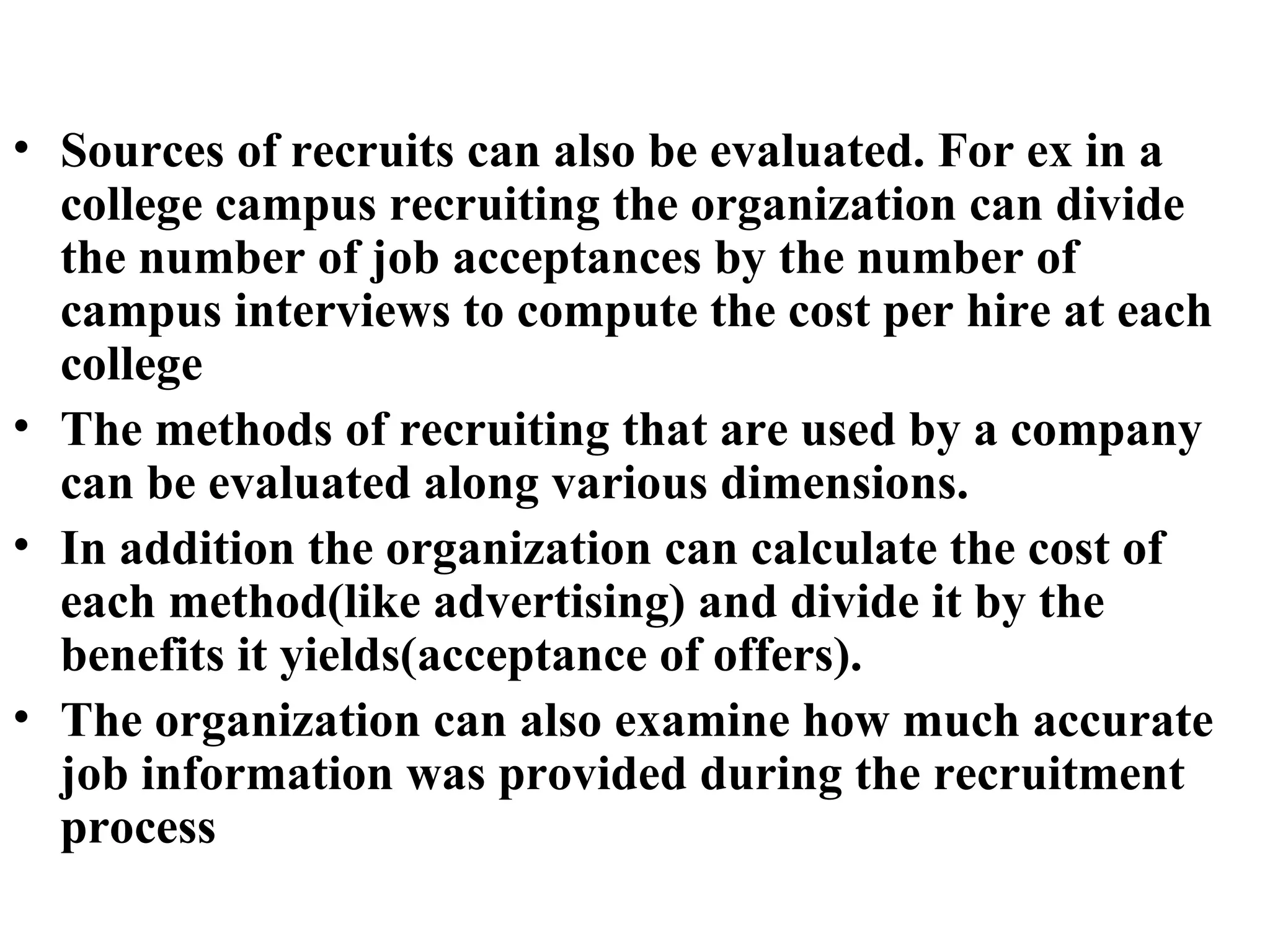 Sources of recruits can also be evaluated. For ex in a college campus recruiting the organization can divide the number of job acceptances by the number of campus interviews to compute the cost per hire at each college The methods of recruiting that are used by a company can be evaluated along various dimensions. In addition the organization can calculate the cost of each method(like advertising) and divide it by the benefits it yields(acceptance of offers). The organization can also examine how much accurate job information was provided during the recruitment process   