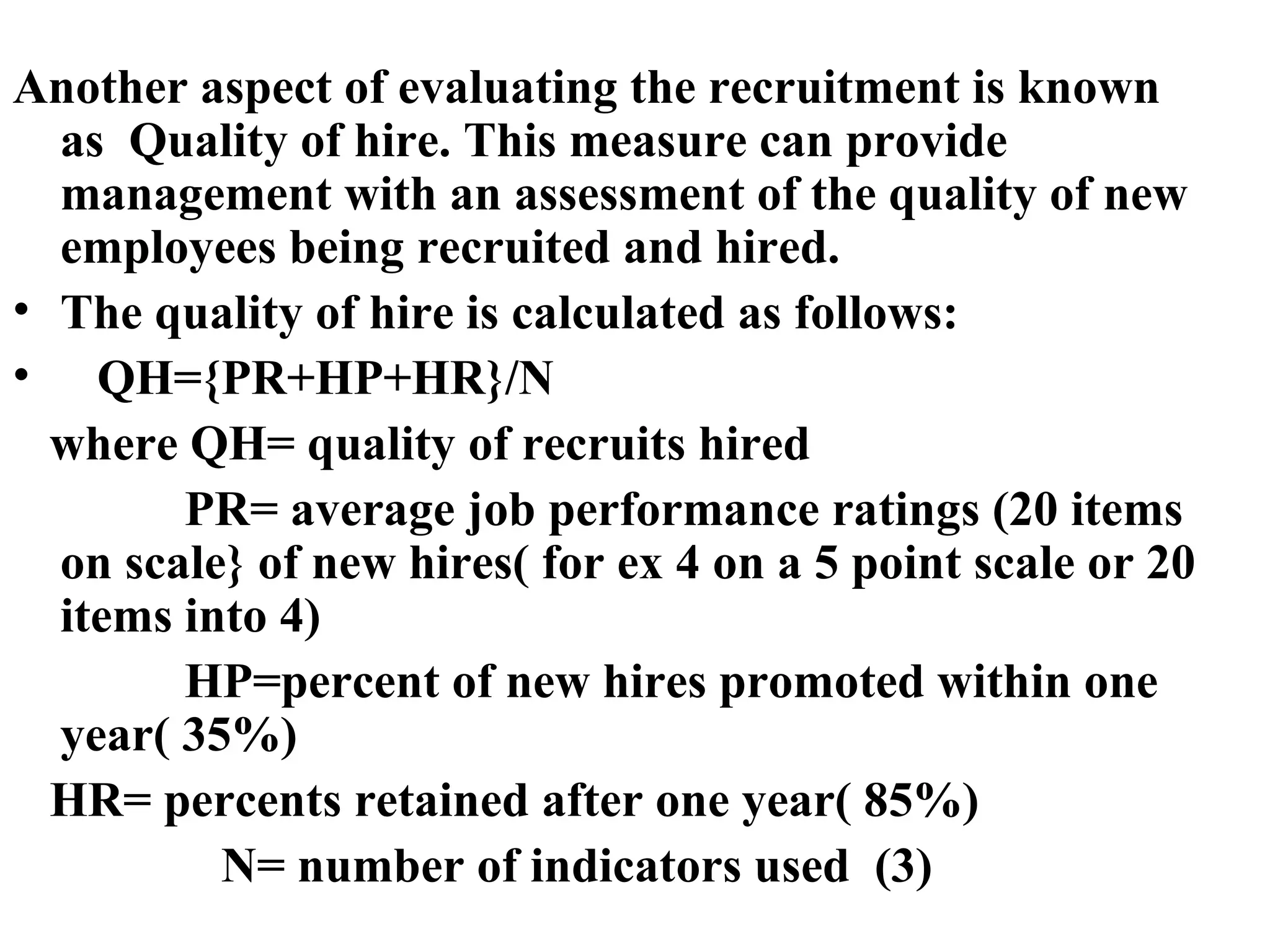 Another aspect of evaluating the recruitment is known as  Quality of hire. This measure can provide management with an assessment of the quality of new employees being recruited and hired. The quality of hire is calculated as follows: QH={PR+HP+HR}/N where QH= quality of recruits hired PR= average job performance ratings (20 items on scale} of new hires( for ex 4 on a 5 point scale or 20 items into 4) HP=percent of new hires promoted within one year( 35%)  HR= percents retained after one year( 85%) N= number of indicators used  (3) 