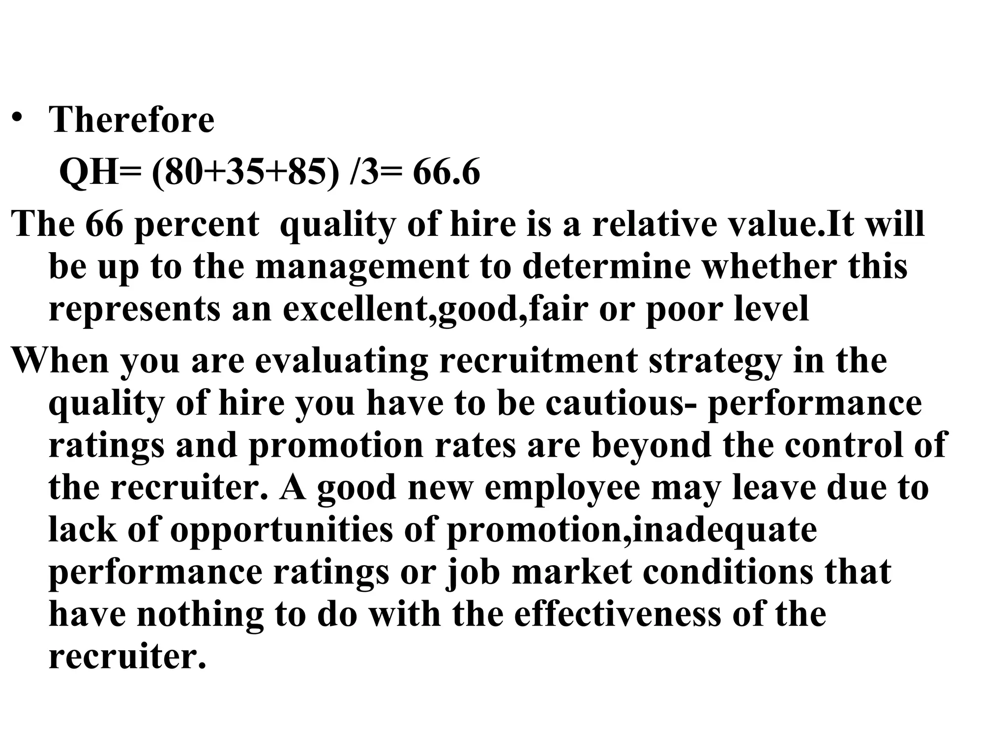 Therefore QH= (80+35+85) /3= 66.6 The 66 percent  quality of hire is a relative value.It will be up to the management to determine whether this represents an excellent,good,fair or poor level When you are evaluating recruitment strategy in the quality of hire you have to be cautious- performance ratings and promotion rates are beyond the control of the recruiter. A good new employee may leave due to lack of opportunities of promotion,inadequate performance ratings or job market conditions that have nothing to do with the effectiveness of the recruiter.   