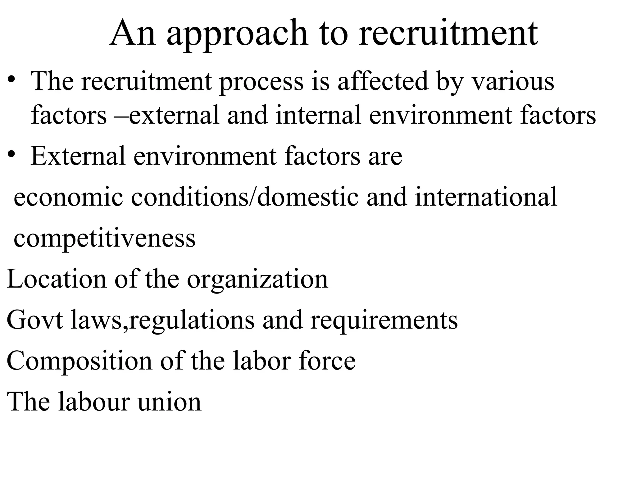 An approach to recruitment The recruitment process is affected by various factors –external and internal environment factors External environment factors are economic conditions/domestic and international competitiveness Location of the organization Govt laws,regulations and requirements Composition of the labor force The labour union  