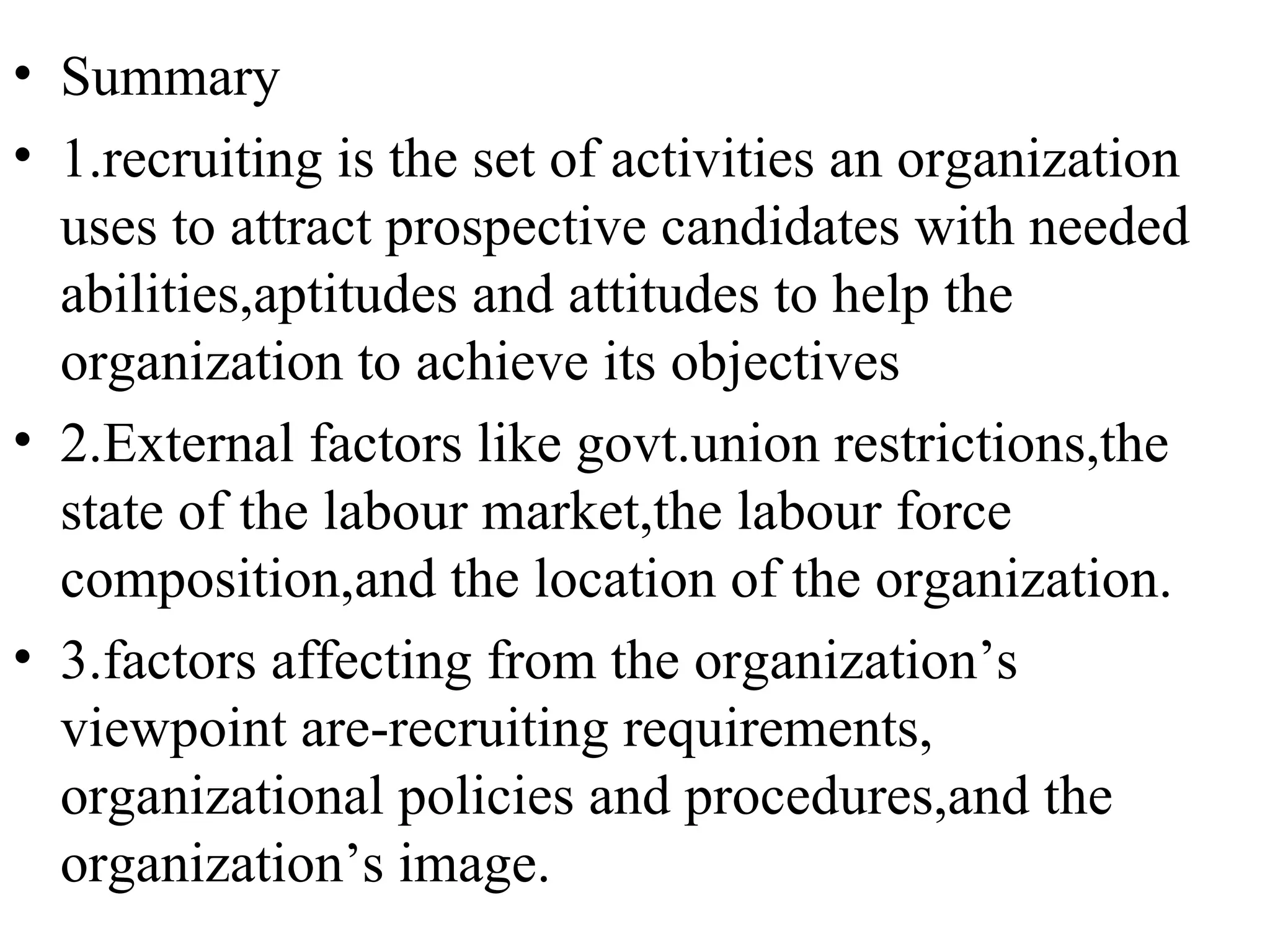 Summary 1.recruiting is the set of activities an organization uses to attract prospective candidates with needed abilities,aptitudes and attitudes to help the organization to achieve its objectives 2.External factors like govt.union restrictions,the state of the labour market,the labour force composition,and the location of the organization. 3.factors affecting from the organization’s viewpoint are-recruiting requirements, organizational policies and procedures,and the organization’s image.  