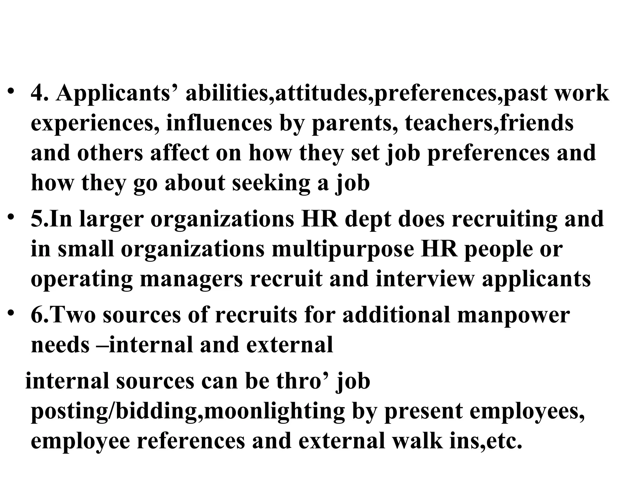 4. Applicants’ abilities,attitudes,preferences,past work experiences, influences by parents, teachers,friends and others affect on how they set job preferences and how they go about seeking a job 5.In larger organizations HR dept does recruiting and in small organizations multipurpose HR people or operating managers recruit and interview applicants 6.Two sources of recruits for additional manpower needs –internal and external internal sources can be thro’ job posting/bidding,moonlighting by present employees, employee references and external walk ins,etc.  