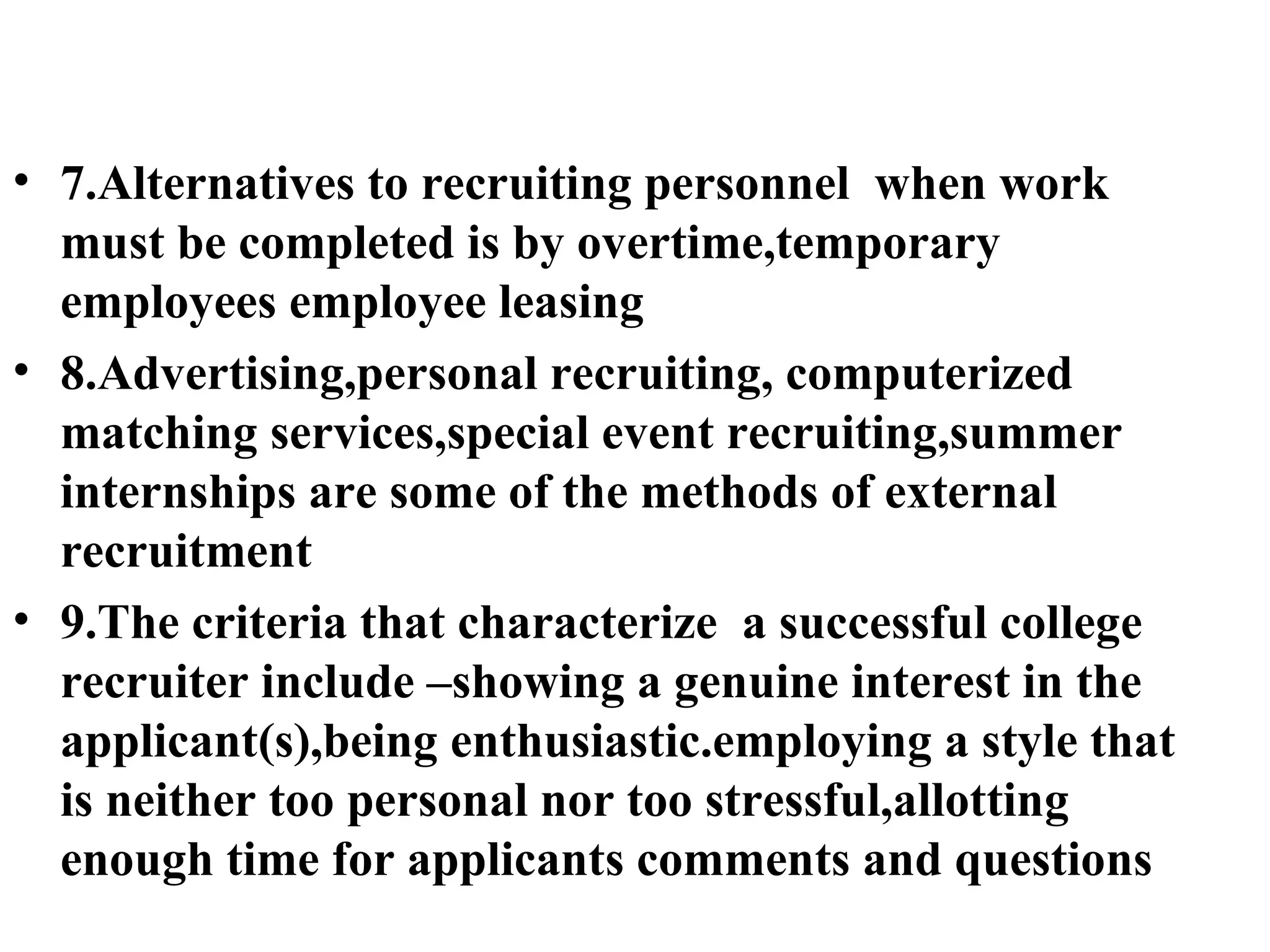 7.Alternatives to recruiting personnel  when work must be completed is by overtime,temporary employees employee leasing 8.Advertising,personal recruiting, computerized matching services,special event recruiting,summer internships are some of the methods of external recruitment 9.The criteria that characterize  a successful college recruiter include –showing a genuine interest in the applicant(s),being enthusiastic.employing a style that is neither too personal nor too stressful,allotting enough time for applicants comments and questions 