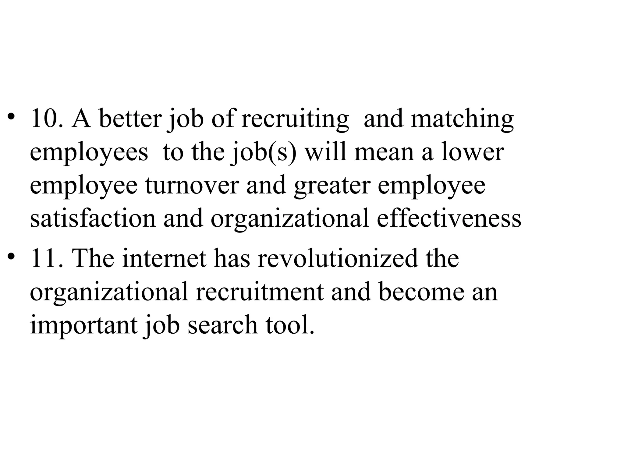 10. A better job of recruiting  and matching employees  to the job(s) will mean a lower employee turnover and greater employee satisfaction and organizational effectiveness 11. The internet has revolutionized the organizational recruitment and become an important job search tool.  