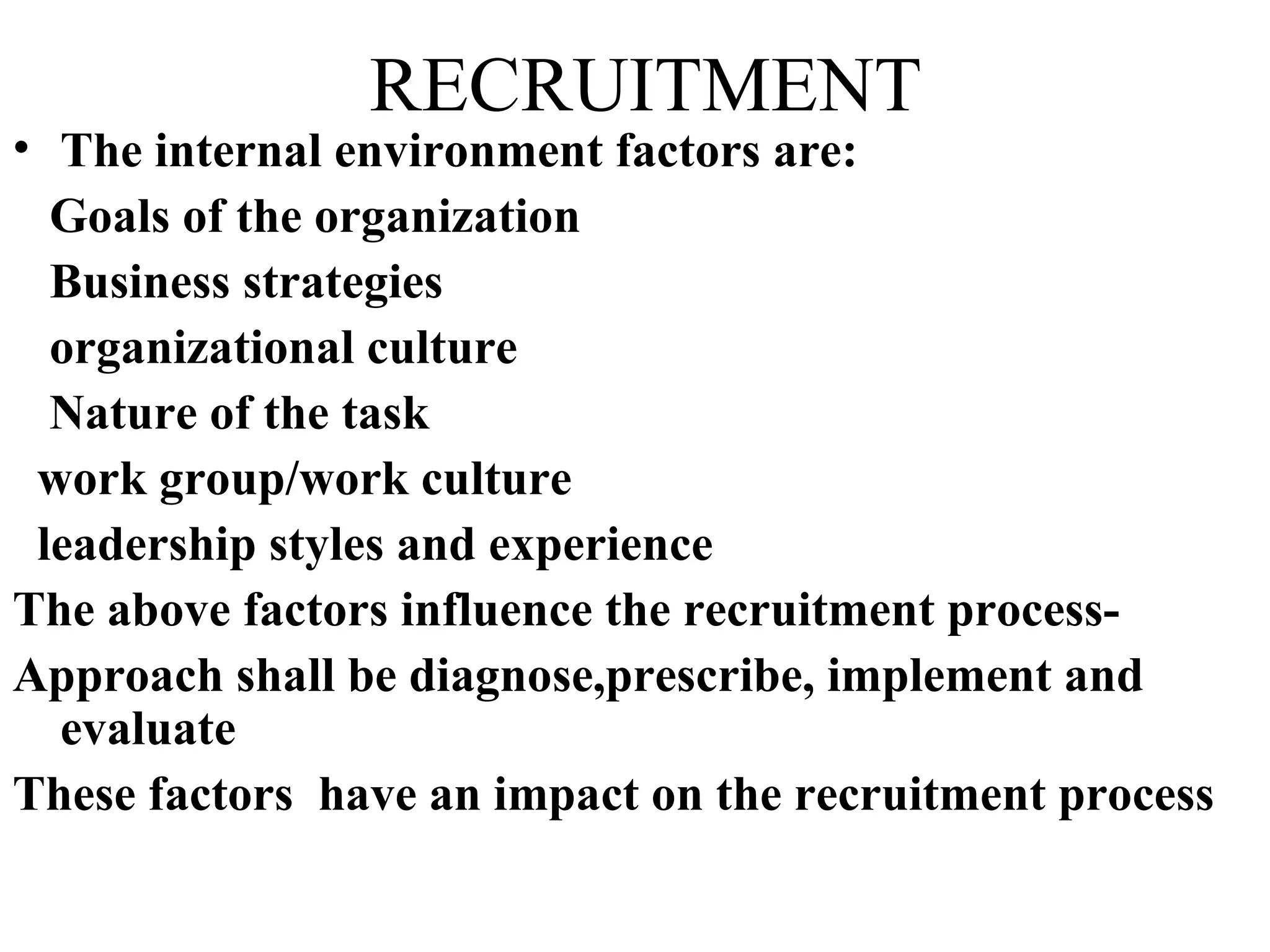 RECRUITMENT The internal environment factors are: Goals of the organization Business strategies organizational culture Nature of the task work group/work culture leadership styles and experience The above factors influence the recruitment process- Approach shall be diagnose,prescribe, implement and evaluate These factors  have an impact on the recruitment process   