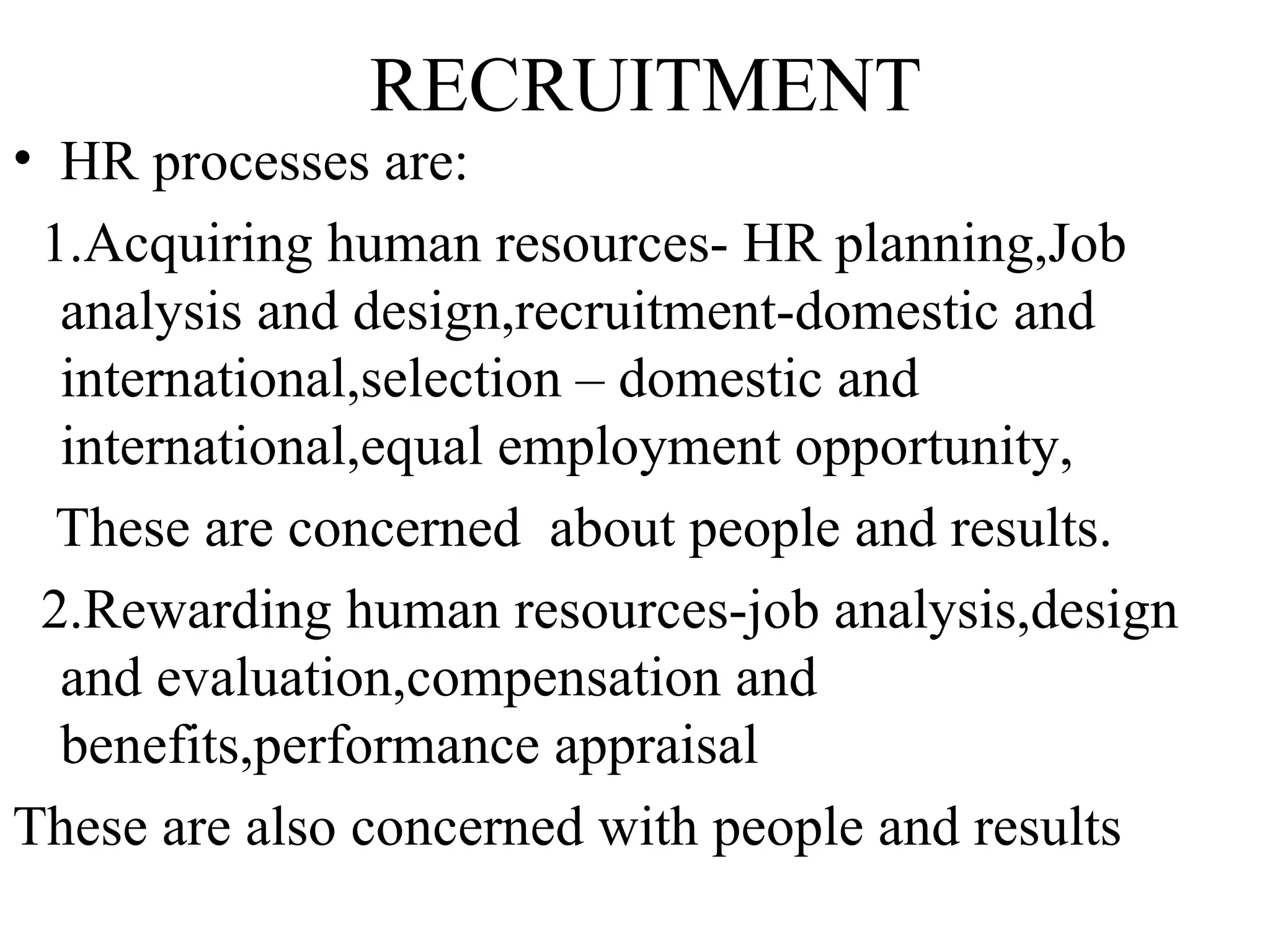 RECRUITMENT HR processes are: 1.Acquiring human resources- HR planning,Job analysis and design,recruitment-domestic and international,selection – domestic and international,equal employment opportunity, These are concerned  about people and results.  2.Rewarding human resources-job analysis,design and evaluation,compensation and benefits,performance appraisal These are also concerned with people and results  