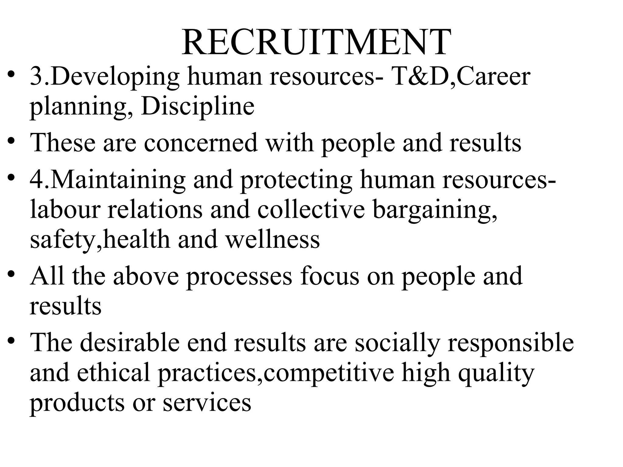 RECRUITMENT 3.Developing human resources- T&D,Career planning, Discipline These are concerned with people and results 4.Maintaining and protecting human resources- labour relations and collective bargaining, safety,health and wellness  All the above processes focus on people and results The desirable end results are socially responsible and ethical practices,competitive high quality products or services  