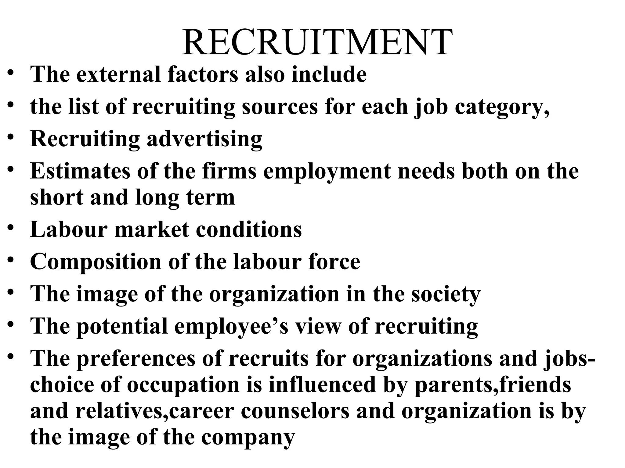 RECRUITMENT The external factors also include  the list of recruiting sources for each job category, Recruiting advertising Estimates of the firms employment needs both on the short and long term Labour market conditions Composition of the labour force The image of the organization in the society The potential employee’s view of recruiting The preferences of recruits for organizations and jobs-choice of occupation is influenced by parents,friends and relatives,career counselors and organization is by the image of the company 
