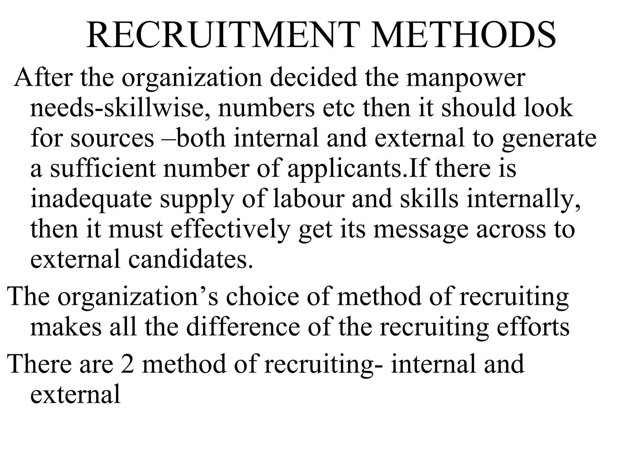 RECRUITMENT METHODS After the organization decided the manpower needs-skillwise, numbers etc then it should look for sources –both internal and external to generate a sufficient number of applicants.If there is inadequate supply of labour and skills internally, then it must effectively get its message across to external candidates. The organization’s choice of method of recruiting makes all the difference of the recruiting efforts There are 2 method of recruiting- internal and external  