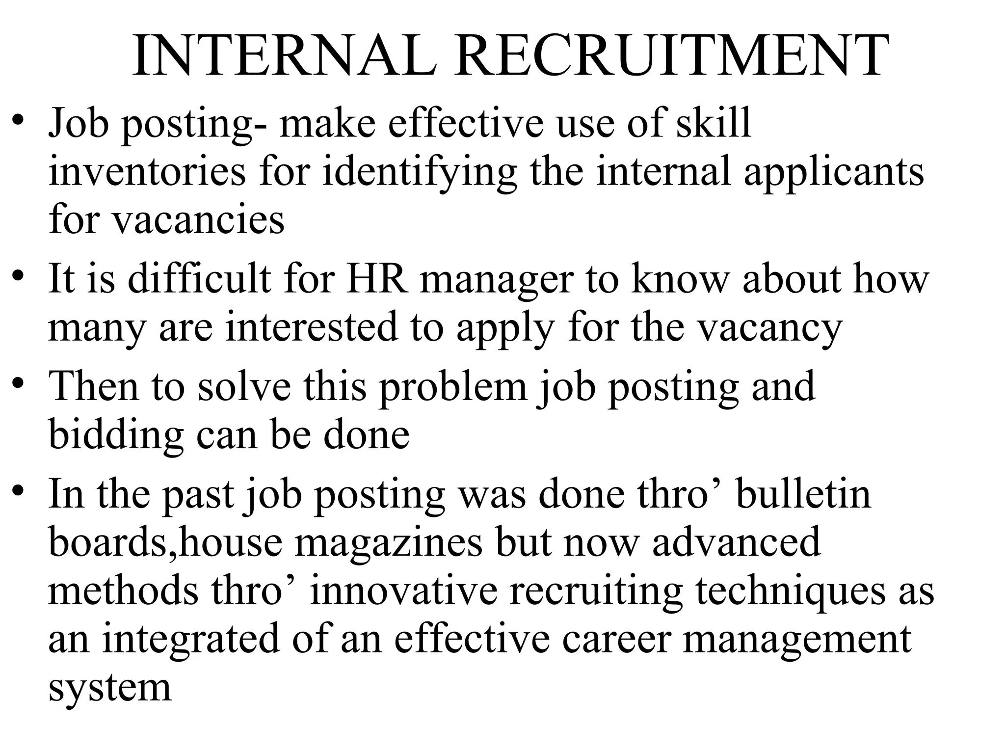 INTERNAL RECRUITMENT Job posting- make effective use of skill inventories for identifying the internal applicants for vacancies It is difficult for HR manager to know about how many are interested to apply for the vacancy Then to solve this problem job posting and bidding can be done In the past job posting was done thro’ bulletin boards,house magazines but now advanced methods thro’ innovative recruiting techniques as an integrated of an effective career management system  