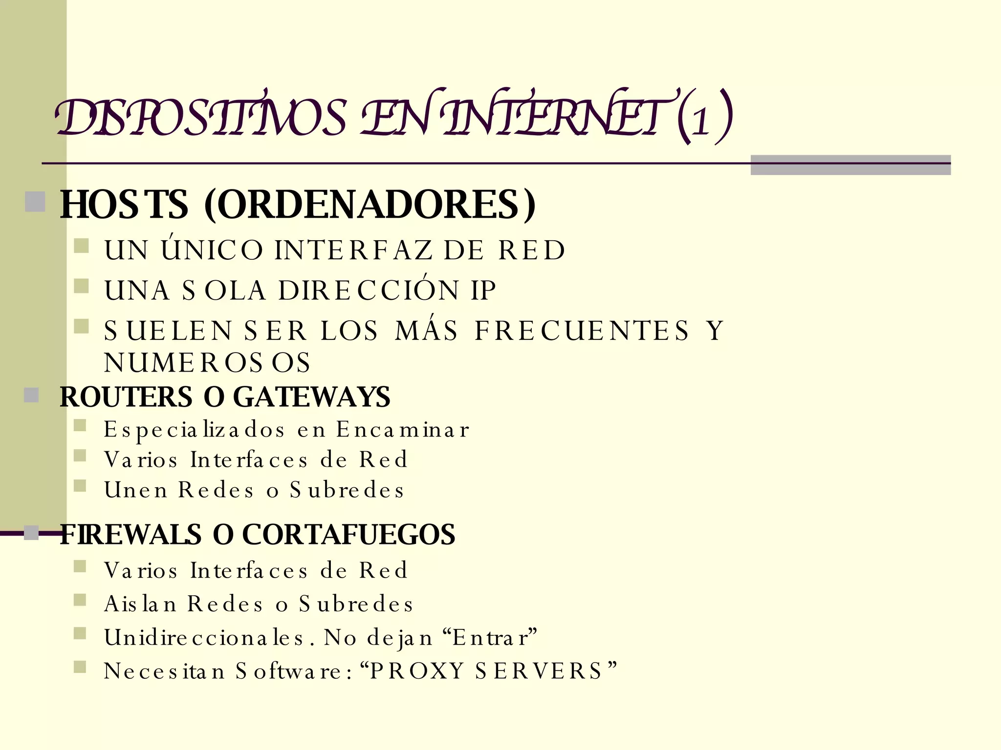 HOSTS (ORDENADORES) UN ÚNICO INTERFAZ DE RED UNA SOLA DIRECCIÓN IP SUELEN SER LOS MÁS FRECUENTES Y NUMEROSOS  ROUTERS O GATEWAYS Especializados en Encaminar  Varios Interfaces de Red Unen Redes o Subredes FIREWALS O CORTAFUEGOS Varios Interfaces de Red Aislan Redes o Subredes Unidireccionales. No dejan “Entrar” Necesitan Software: “PROXY SERVERS” DISPOSITIVOS EN INTERNET (1) 