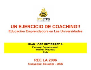 UN EJERCICIO DE COACHING!!
Educación Emprendedora en Las Universidades



           JUAN JOSE GUTIERREZ A.
             Psicologo Organizacional.
                 Director INNCREA
                        Chile



               REE LA 2006
           Guayaquil- Ecuador - 2006
 