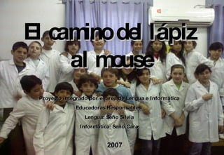 El camino del lápiz al mouse Proyecto integrado por el área de Lengua e Informática Educadoras Responsables: Lengua: Seño Silvia Informática: Seño Caro 2007 