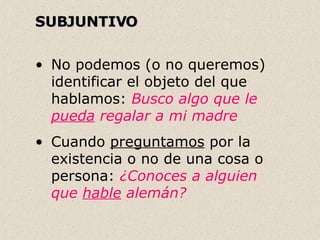 SUBJUNTIVO   No podemos (o no queremos) identificar el objeto del que hablamos:  Busco algo que le  pueda  regalar a mi madre  Cuando  preguntamos  por la existencia o no de una cosa o persona:  ¿Conoces a alguien que  hable  alemán? . 