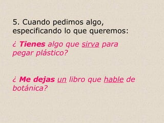 5. Cuando pedimos algo, especificando lo que queremos: ¿  Tienes  algo que  sirva  para pegar plástico? ¿  Me dejas   un  libro que  hable  de botánica? 