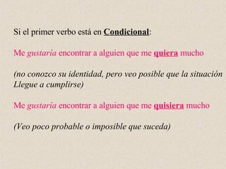 Si el primer verbo está en  Condicional :  Me  gustaría  encontrar a alguien que me  quiera  mucho (no conozco su identidad, pero veo posible que la situación Llegue a cumplirse) Me  gustaría  encontrar a alguien que me  quisiera  mucho (Veo poco probable o imposible que suceda) 