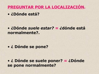 PREGUNTAR POR LA LOCALIZACIÓN . ¿Dónde está? ¿Dónde  suele estar?  =  ¿ dónde está normalmente?. ¿ Dónde se pone? ¿ Dónde se suele poner?  =  ¿Dónde se pone normalmente? 