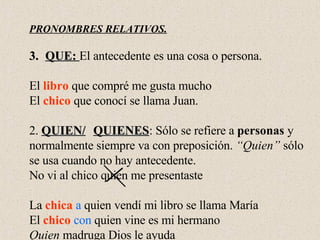 PRONOMBRES RELATIVOS. QUE:  El antecedente es una cosa o persona. El  libro  que compré me gusta mucho El  chico  que conocí se llama Juan. 2.  QUIEN/ QUIENES : Sólo se refiere a  personas  y  normalmente siempre va con preposición.  “Quien”  sólo  se usa cuando no hay antecedente. No vi al chico quien me presentaste La  chica   a  quien vendí mi libro se llama María El  chico   con  quien vine es mi hermano Quien  madruga Dios le ayuda 