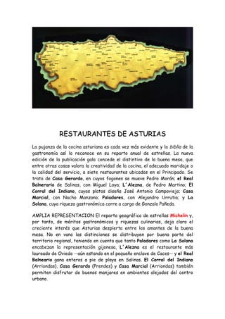 RESTAURANTES DE ASTURIAS
La pujanza de la cocina asturiana es cada vez más evidente y la biblia de la
gastronomía así lo reconoce en su reparto anual de estrellas. La nueva
edición de la publicación gala concede el distintivo de la buena mesa, que
entre otras cosas valora la creatividad de la cocina, el adecuado maridaje o
la calidad del servicio, a siete restaurantes ubicados en el Principado. Se
trata de Casa Gerardo, en cuyos fogones se mueve Pedro Morán; el Real
Balnerario de Salinas, con Miguel Loya; L´Alezna, de Pedro Martino; El
Corral del Indiano, cuyos platos diseña José Antonio Campoviejo; Casa
Marcial, con Nacho Manzano; Paladares, con Alejandro Urrutia; y La
Solana, cuya riqueza gastronómica corre a cargo de Gonzalo Pañeda.

AMPLIA REPRESENTACION El reparto geográfico de estrellas Michelin y,
por tanto, de méritos gastronómicos y riquezas culinarias, deja claro el
creciente interés que Asturias despierta entre los amantes de la buena
mesa. No en vano las distinciones se distribuyen por buena parte del
territorio regional, teniendo en cuenta que tanto Paladares como La Solana
encabezan la representación gijonesa, L´Alezna es el restaurante más
laureado de Oviedo --aún estando en el pequeño enclave de Caces-- y el Real
Balneario gana enteros a pie de playa en Salinas. El Corral del Indiano
(Arriondas), Casa Gerardo (Prendes) y Casa Marcial (Arriondas) también
permiten disfrutar de buenos manjares en ambientes alejados del centro
urbano.