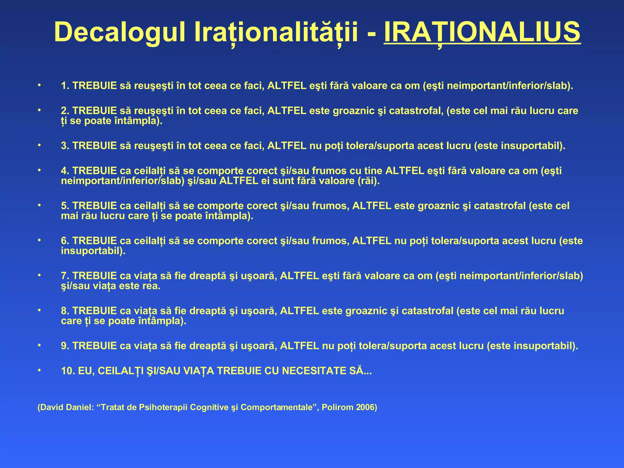 Decalogul Iraţionalităţii -  IRAŢIONALIUS 1. TREBUIE să reuşeşti în tot ceea ce faci, ALTFEL eşti fără valoare ca om (eşti neimportant/inferior/slab).  2. TREBUIE să reuşeşti în tot ceea ce faci, ALTFEL este groaznic şi catastrofal, (este cel mai rău lucru care ţi se poate întâmpla).  3. TREBUIE să reuşeşti în tot ceea ce faci, ALTFEL nu poţi tolera/suporta acest lucru (este insuportabil).  4. TREBUIE ca ceilalţi să se comporte corect şi/sau frumos cu tine ALTFEL eşti fără valoare ca om (eşti neimportant/inferior/slab) şi/sau ALTFEL ei sunt fără valoare (răi).  5. TREBUIE ca ceilalţi să se comporte corect şi/sau frumos, ALTFEL este groaznic şi catastrofal (este cel mai rău lucru care ţi se poate întâmpla).  6. TREBUIE ca ceilalţi să se comporte corect şi/sau frumos, ALTFEL nu poţi tolera/suporta acest lucru (este insuportabil).  7. TREBUIE ca viaţa să fie dreaptă şi uşoară, ALTFEL eşti fără valoare ca om (eşti neimportant/inferior/slab) şi/sau viaţa este  rea .  8. TREBUIE ca viaţa să fie dreaptă şi uşoară, ALTFEL este groaznic şi catastrofal (este cel mai rău lucru care ţi se poate întâmpla).  9. TREBUIE ca viaţa să fie dreaptă şi uşoară, ALTFEL nu poţi tolera/suporta acest lucru (este insuportabil).  10. EU, CEILALŢI ŞI/SAU VIAŢA TREBUIE CU NECESITATE SĂ... (David Daniel: “Tratat de Psihoterapii Cognitive şi Comportamentale”, Polirom 2006) 