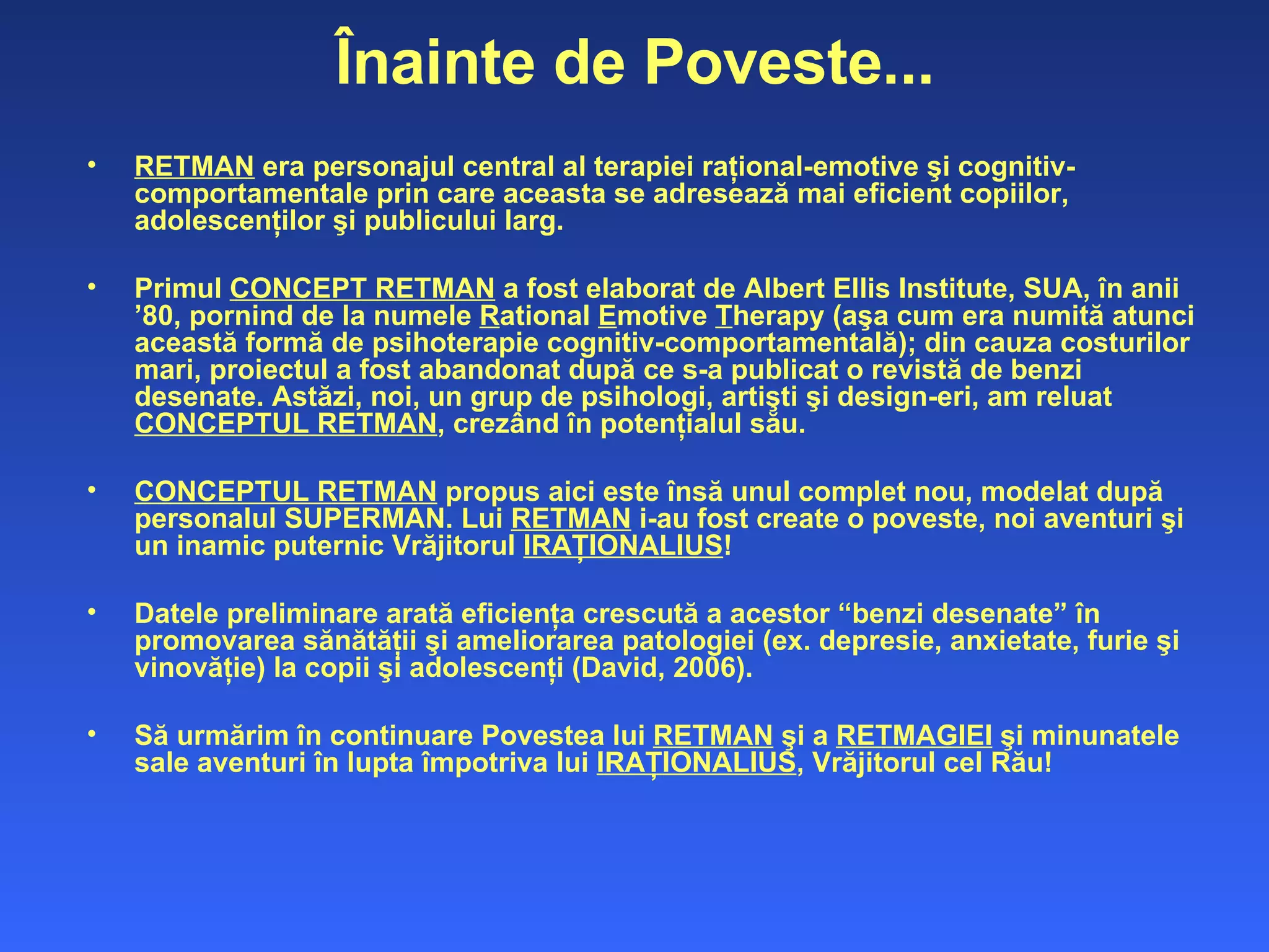 Înainte de Poveste... RETMAN  era personajul central al terapiei raţional-emotive şi cognitiv-comportamentale prin care aceasta se adresează mai  eficient  copiilor, adolescenţilor şi publicului larg.  Primul  CONCEPT RETMAN  a fost elaborat de Albert Ellis Institute, SUA, în anii  ’80,  pornind de la numele  R ational  E motive  T herapy (aşa cum era numită atunci această formă de psihoterapie cognitiv-comportamentală);  din cau z a costurilor mari ,   proiectul a fost abandonat după ce s-a publicat o revistă de benzi desenate. Astăzi, noi, un grup de psihologi, artişti şi design-eri, am reluat  CONCEPTUL RETMAN , crezând în potenţialul său.  CONCEPTUL RETMAN  propus aici este însă unul complet nou,  modelat dup ă personalul SUPERMAN. Lui  RETMAN  i-au fost create o poveste, noi aventuri şi un inamic puternic Vrăjitorul  IRAŢIONALIUS ! Datele preliminare arată eficienţa crescută a acestor “benzi desenate” în  promovarea s ănătăţii şi ameliorarea patologiei (ex. depresie, anxietate, furie şi vinovăţie) la copii şi adolescenţi (David, 2006).  Să urmărim în continuare Povestea lui  RETMAN  şi a  RETMAGIEI  şi minunatele sale aventuri în lupta împotriva lui  IRAŢIONALIUS , Vrăjitorul cel Rău! 