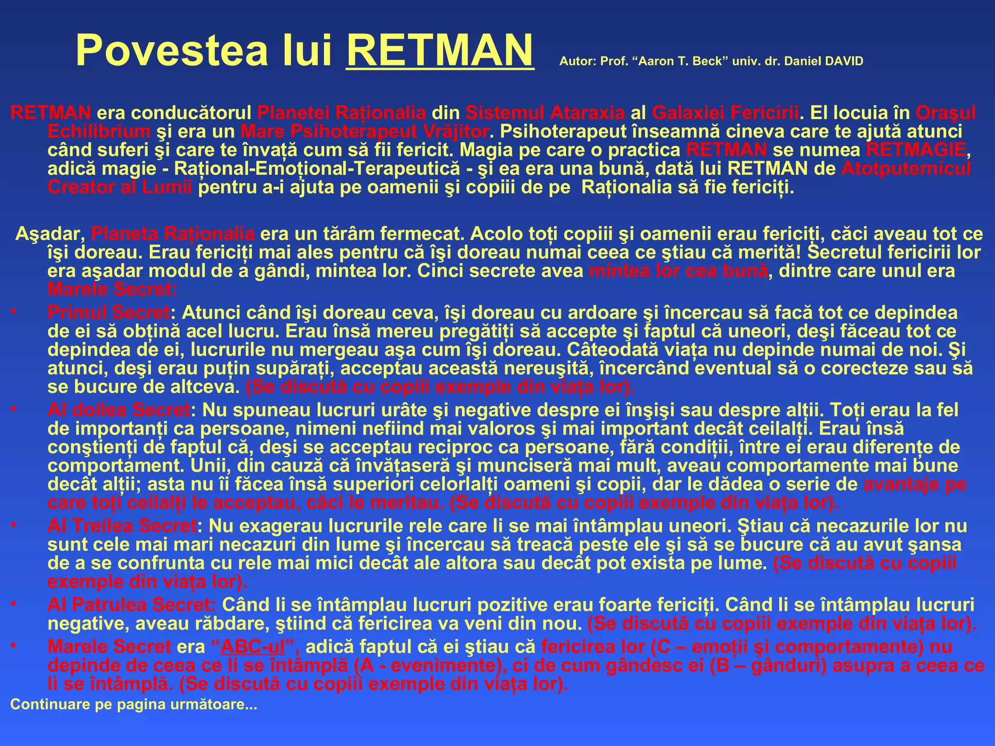 Povestea lui  RETMAN   Autor: Prof. “Aaron T. Beck” univ. dr. Daniel DAVID   RETMAN  era conducătorul  Planetei Raţionalia  din  Sistemul Ataraxia  al  Galaxiei Fericirii . El locuia în  Oraşul Echilibrium  şi era un  Mare Psihoterapeut Vrăjitor . Psihoterapeut înseamnă cineva care te ajută atunci când suferi şi care te învaţă cum să fii fericit. Magia pe care o practica  RETMAN  se numea  RETMAGIE , adică magie - Raţional-Emoţional-Terapeutică - şi ea era una bună, dată lui RETMAN de  Atotputernicul Creator al Lumii  pentru a-i ajuta pe oamenii şi copiii de pe  Raţionalia să fie fericiţi.  Aşadar,  Planeta Raţionalia  era un tărâm fermecat. Acolo toţi copiii şi oamenii erau fericiţi, căci aveau tot ce îşi doreau. Erau fericiţi mai ales pentru că îşi doreau numai ceea ce ştiau că merită! Secretul fericirii lor era aşadar modul de a gândi, mintea lor. Cinci secrete avea  mintea lor cea bună , dintre care unul era  Marele Secret: Primul Secret : Atunci când îşi doreau ceva, îşi doreau cu ardoare şi încercau să facă tot ce depindea de ei să obţină acel lucru. Erau însă mereu pregătiţi să accepte şi faptul că uneori, deşi făceau tot ce depindea de ei, lucrurile nu mergeau aşa cum îşi doreau. Câteodată viaţa nu depinde numai de noi. Şi atunci, deşi erau puţin supăraţi, acceptau această nereuşită, încercând eventual să o corecteze sau să se bucure de altceva.  (Se discută cu copiii exemple din viaţa lor). Al doilea Secret : Nu spuneau lucruri urâte şi negative despre ei înşişi sau despre alţii. Toţi erau la fel de importanţi ca persoane, nimeni nefiind mai valoros şi mai important decât ceilalţi. Erau însă conştienţi de faptul că, deşi se acceptau reciproc ca persoane, fără condiţii, între ei erau diferenţe de comportament. Unii, din cauză că învăţaseră şi munciseră mai mult, aveau comportamente mai bune decât alţii; asta nu îi făcea însă superiori celorlalţi oameni şi copii, dar le dădea o serie de  avantaje pe care toţi ceilalţi le acceptau, căci le meritau.   (Se discută cu copiii exemple din viaţa lor). Al Treilea Secret : Nu exagerau lucrurile rele care li se mai întâmplau uneori. Ştiau că necazurile lor nu sunt cele mai mari necazuri din lume şi încercau să treacă peste ele şi să se bucure că au avut şansa de a se confrunta cu rele mai mici decât ale altora sau decât pot exista pe lume.  (Se discută cu copiii exemple din viaţa lor). Al Patrulea Secret:  Când li se întâmplau lucruri pozitive erau foarte fericiţi. Când li se întâmplau lucruri negative, aveau răbdare, ştiind că fericirea va veni din nou.  (Se discută cu copiii exemple din viaţa lor). Marele Secret  era  “ ABC-ul ”,  adică faptul că ei ştiau că  fericirea lor (C – emoţii şi comportamente) nu depinde de ceea ce li se întâmplă (A - evenimente), ci de cum gândesc ei (B – gânduri) asupra a ceea ce li se întâmplă. (Se discută cu copiii exemple din viaţa lor).  Continuare pe p a g ina  următoare... 
