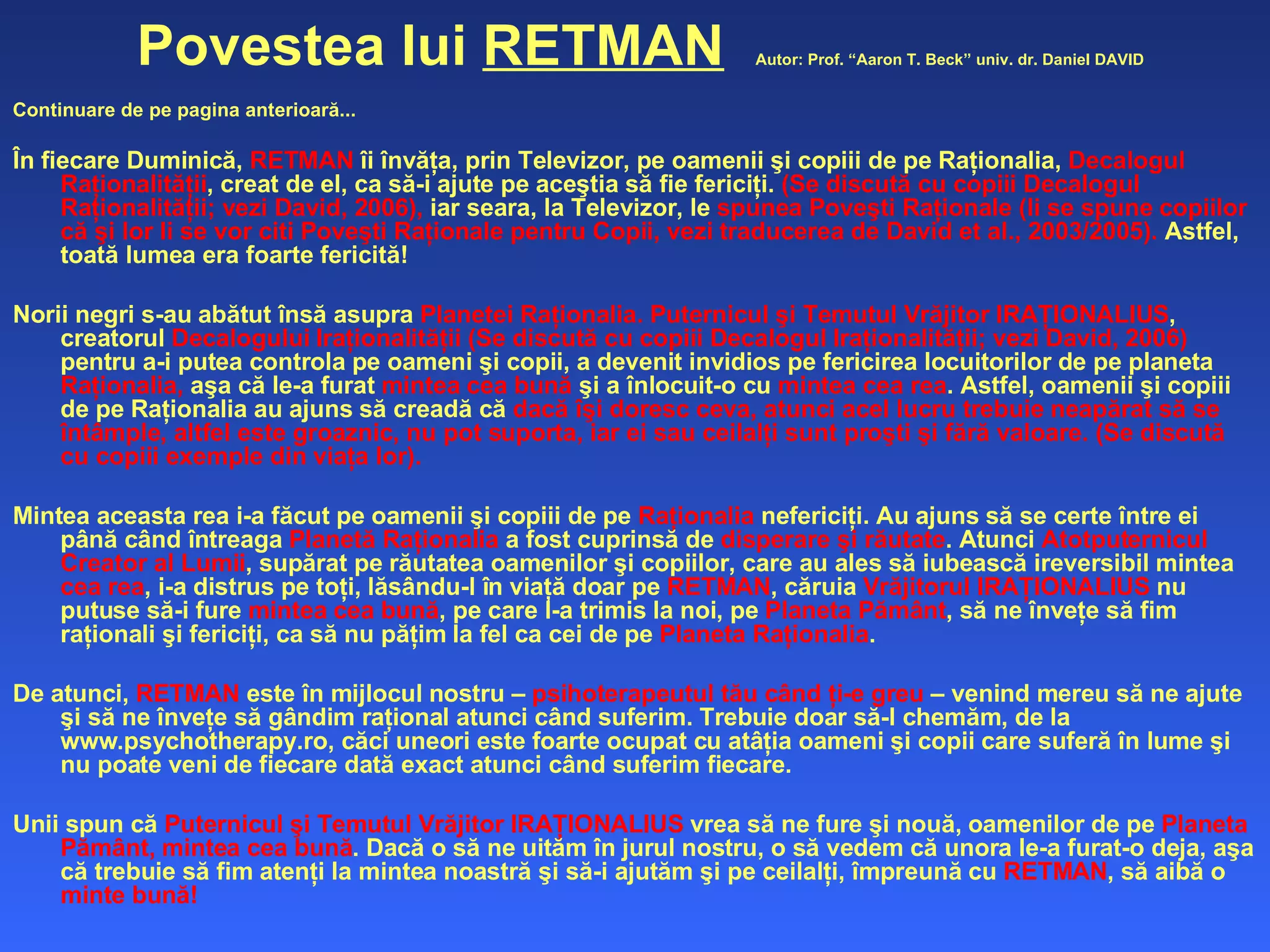 Povestea lui  RETMAN   Autor: Prof. “Aaron T. Beck” univ. dr. Daniel DAVID Continuare de pe pagina anterioară... În fiecare Duminică,  RETMAN  îi învăţa, prin Televizor, pe oamenii şi copiii de pe Raţionalia,  Decalogul Raţionalităţii , creat de el, ca să-i ajute pe aceştia să fie fericiţi.  (Se discută cu copiii Decalogul   Raţionalităţii; vezi David, 2006),  iar seara, la Televizor, le  spunea Poveşti Raţionale (li se spune copiilor că şi lor li se vor citi Poveşti Raţionale pentru Copii, vezi traducerea de David et al., 2003/2005).  Astfel, toată lumea era foarte fericită! Norii negri s-au abătut însă asupra  Planetei Raţionalia. Puternicul şi Temutul Vrăjitor IRAŢIONALIUS , creatorul  Decalogului Iraţionalităţii (Se discută cu copiii Decalogul Iraţionalităţii; vezi David, 2006)  pentru a-i putea controla pe oameni şi copii, a devenit invidios pe fericirea locuitorilor de pe planeta  Raţionalia,  aşa că le-a furat  mintea cea bună  şi a înlocuit-o cu  mintea cea rea . Astfel, oamenii şi copiii de pe Raţionalia au ajuns să creadă că  dacă îşi doresc ceva, atunci acel lucru trebuie neapărat să se întâmple, altfel este groaznic, nu pot suporta, iar ei sau ceilalţi sunt proşti şi fără valoare. (Se discută cu copiii exemple din viaţa lor).  Mintea aceasta rea i-a făcut pe oamenii şi copiii de pe  Raţionalia  nefericiţi. Au ajuns să se certe între ei până când întreaga  Planetă Raţionalia  a fost cuprinsă de  disperare şi răutate . Atunci  Atotputernicul Creator al Lumii , supărat pe răutatea oamenilor şi copiilor, care au ales să iubească ireversibil mintea  cea rea , i-a distrus pe toţi, lăsându-l în viaţă doar pe  RETMAN , căruia  Vrăjitorul IRAŢIONALIUS  nu putuse să-i fure  mintea cea bună , pe care l-a trimis la noi, pe  Planeta Pământ , să ne înveţe să fim raţionali şi fericiţi, ca să nu păţim la fel ca cei de pe  Planeta Raţionalia .  De atunci,  RETMAN  este în mijlocul nostru –  psihoterapeutul tău când ţi-e greu  – venind mereu să ne ajute şi să ne înveţe să gândim raţional atunci când suferim. Trebuie doar să-l chemăm, de la www.psychotherapy.ro, căci uneori este foarte ocupat cu atâţia oameni şi copii care suferă în lume şi nu poate veni de fiecare dată exact atunci când suferim fiecare. Unii spun că  Puternicul şi Temutul Vrăjitor IRAŢIONALIUS  vrea să ne fure şi nouă, oamenilor de pe  Planeta Pământ, mintea cea bună . Dacă o să ne uităm în jurul nostru, o să vedem că unora le-a furat-o deja, aşa că trebuie să fim atenţi la mintea noastră şi să-i ajutăm şi pe ceilalţi, împreună cu  RETMAN , să aibă o  minte bună!   