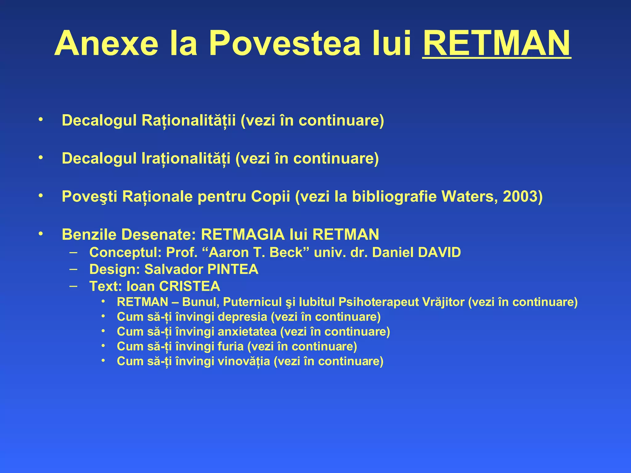 Anexe la Povestea lui  RETMAN Decalogul Raţionalităţii (vezi în continuare) Decalogul Iraţionalităţi (vezi în continuare) Poveşti Raţionale pentru Copii (vezi la bibliografie Waters, 2003) Benzile Desenate: RETMAGIA lui RETMAN  Conceptul: Prof. “Aaron T. Beck” univ. dr. Daniel DAVID Design: Salvador PINTEA Text: Ioan CRISTEA RETMAN – Bunul, Puternicul şi Iubitul Psihoterapeut Vrăjitor (vezi în continuare) Cum să-ţi învingi depresia (vezi în continuare) Cum să-ţi învingi anxietatea (vezi în continuare) Cum să-ţi învingi furia (vezi în continuare) Cum să-ţi învingi vinovăţia (vezi în continuare) 