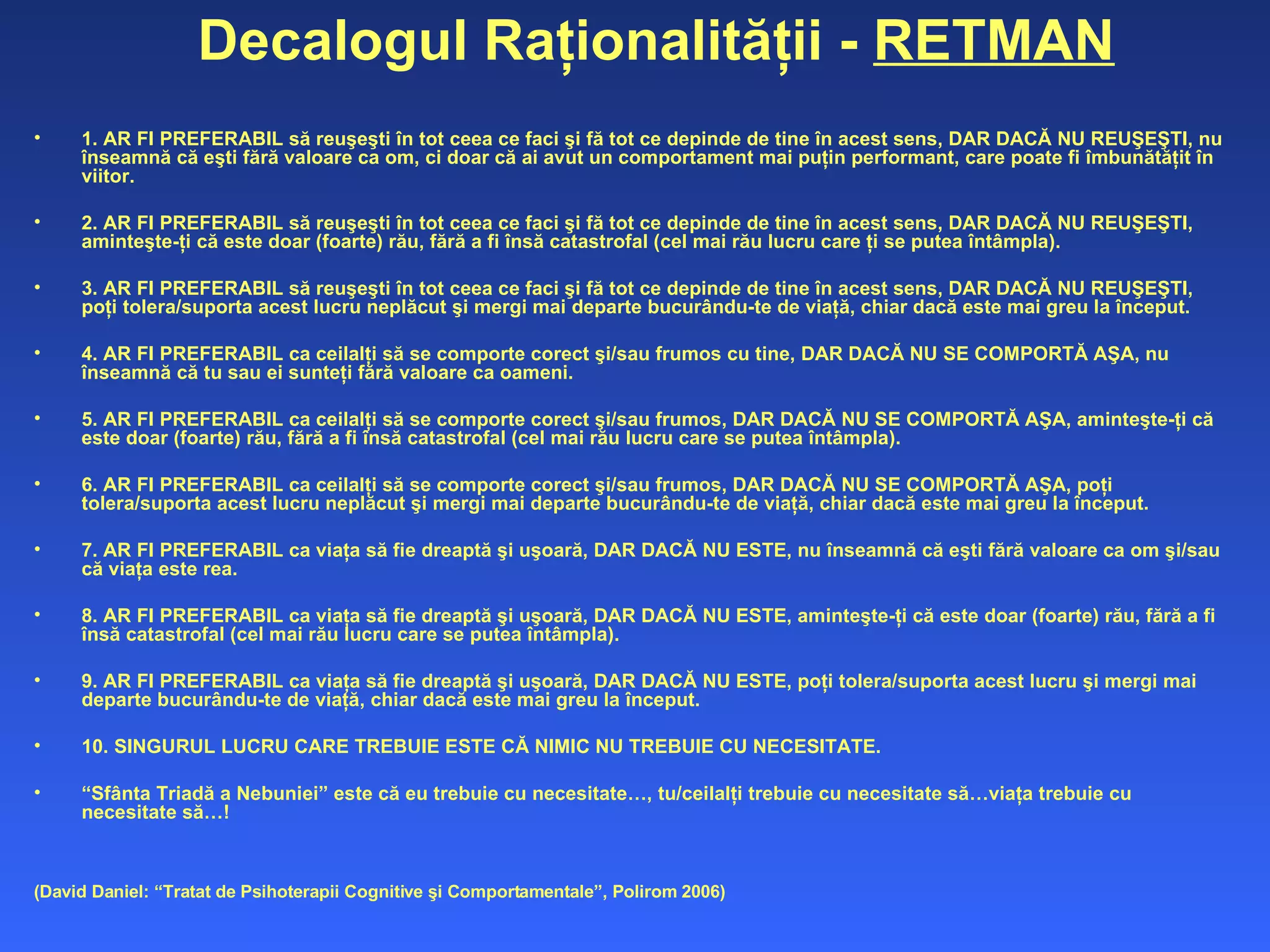 Decalogul Raţionalităţii -  RETMAN 1. AR FI PREFERABIL să reuşeşti în tot ceea ce faci şi fă tot ce depinde de tine în acest sens, DAR DACĂ NU REUŞEŞTI, nu înseamnă că eşti fără valoare ca om, ci doar că ai avut un comportament mai puţin performant, care poate fi îmbunătăţit în viitor.  2. AR FI PREFERABIL să reuşeşti în tot ceea ce faci şi fă tot ce depinde de tine în acest sens, DAR DACĂ NU REUŞEŞTI, aminteşte-ţi că este doar (foarte) rău, fără a fi însă catastrofal (cel mai rău lucru care ţi se putea întâmpla).  3. AR FI PREFERABIL să reuşeşti în tot ceea ce faci şi fă tot ce depinde de tine în acest sens, DAR DACĂ NU REUŞEŞTI, poţi tolera/suporta acest lucru neplăcut şi mergi mai departe bucurându-te de viaţă, chiar dacă este mai greu la început.  4. AR FI PREFERABIL ca ceilalţi să se comporte corect şi/sau frumos cu tine, DAR DACĂ NU SE COMPORTĂ AŞA, nu înseamnă că tu sau ei sunteţi fără valoare ca oameni.  5. AR FI PREFERABIL ca ceilalţi să se comporte corect şi/sau frumos, DAR DACĂ NU SE COMPORTĂ AŞA, aminteşte-ţi că este doar (foarte) rău, fără a fi însă catastrofal (cel mai rău lucru care se putea întâmpla).  6. AR FI PREFERABIL ca ceilalţi să se comporte corect şi/sau frumos, DAR DACĂ NU SE COMPORTĂ AŞA, poţi tolera/suporta acest lucru neplăcut şi mergi mai departe bucurându-te de viaţă, chiar dacă este mai greu la început.  7. AR FI PREFERABIL ca viaţa să fie dreaptă şi uşoară, DAR DACĂ NU ESTE, nu înseamnă că eşti fără valoare ca om şi/sau că viaţa este  rea .  8. AR FI PREFERABIL ca viaţa să fie dreaptă şi uşoară, DAR DACĂ NU ESTE, aminteşte-ţi că este doar (foarte) rău, fără a fi însă catastrofal (cel mai rău lucru care se putea întâmpla).  9. AR FI PREFERABIL ca viaţa să fie dreaptă şi uşoară, DAR DACĂ NU ESTE, poţi tolera/suporta acest lucru şi mergi mai departe bucurându-te de viaţă, chiar dacă este mai greu la început.  10. SINGURUL LUCRU CARE TREBUIE ESTE CĂ NIMIC NU TREBUIE CU NECESITATE.  “ Sfânta Triadă a Nebuniei” este că eu trebuie cu necesitate…, tu/ceilalţi trebuie cu necesitate să…viaţa trebuie cu necesitate să…! (David Daniel: “Tratat de Psihoterapii Cognitive şi Comportamentale”, Polirom 2006) 