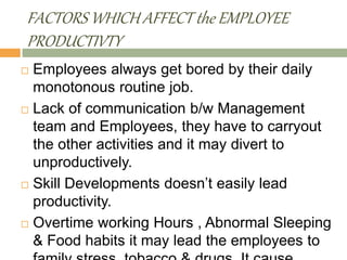 FACTORS WHICH AFFECT the EMPLOYEE
PRODUCTIVTY
 Employees always get bored by their daily
monotonous routine job.
 Lack of communication b/w Management
team and Employees, they have to carryout
the other activities and it may divert to
unproductively.
 Skill Developments doesn’t easily lead
productivity.
 Overtime working Hours , Abnormal Sleeping
& Food habits it may lead the employees to
 