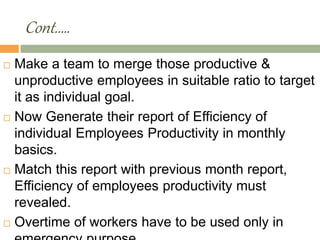 Cont.….
 Make a team to merge those productive &
unproductive employees in suitable ratio to target
it as individual goal.
 Now Generate their report of Efficiency of
individual Employees Productivity in monthly
basics.
 Match this report with previous month report,
Efficiency of employees productivity must
revealed.
 Overtime of workers have to be used only in
 