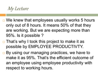 My Lecture
 We knew that employees usually works 5 hours
only out of 8 hours. It means 50% of that they
are working. But we are expecting more than
95%. Is it possible ?
 That’s why I took this project to make it as
possible by EMPLOYEE PRODUCTIVTY.
 By using our managing practices, we have to
make it as 95%. That’s the efficient outcome of
an employee using employee productivity with
respect to working hours.
 