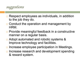 suggestions
 Respect employees as individuals, in addition
to the job they do.
 Conduct the operation and management by
HRM.
 Provide meaningful feedback in a constructive
manner on a regular basis.
 Adopt automated and robotic systems &
Improve technology and facilities.
 Increase employee participation in Meetings.
 Increase research and development spending
& reward system.
 