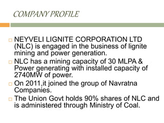 COMPANY PROFILE
 NEYVELI LIGNITE CORPORATION LTD
(NLC) is engaged in the business of lignite
mining and power generation.
 NLC has a mining capacity of 30 MLPA &
Power generating with installed capacity of
2740MW of power.
 On 2011,it joined the group of Navratna
Companies.
 The Union Govt holds 90% shares of NLC and
is administered through Ministry of Coal.
 