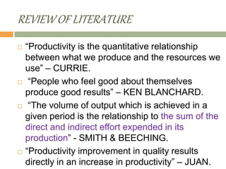 REVIEW OF LITERATURE
 “Productivity is the quantitative relationship
between what we produce and the resources we
use” – CURRIE.
 “People who feel good about themselves
produce good results” – KEN BLANCHARD.
 “The volume of output which is achieved in a
given period is the relationship to the sum of the
direct and indirect effort expended in its
production” - SMITH & BEECHING.
 “Productivity improvement in quality results
directly in an increase in productivity” – JUAN.
 