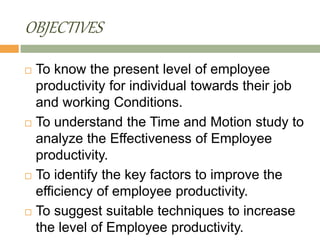 OBJECTIVES
 To know the present level of employee
productivity for individual towards their job
and working Conditions.
 To understand the Time and Motion study to
analyze the Effectiveness of Employee
productivity.
 To identify the key factors to improve the
efficiency of employee productivity.
 To suggest suitable techniques to increase
the level of Employee productivity.
 