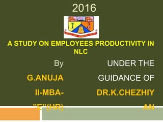 2016
A STUDY ON EMPLOYEES PRODUCTIVITY IN
NLC
By
G.ANUJA
II-MBA-
”E”(HR)
UNDER THE
GUIDANCE OF
DR.K.CHEZHIY
AN
 