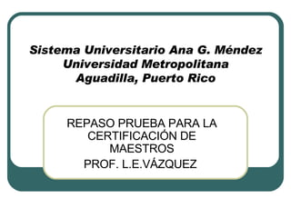 Sistema Universitario Ana G. Méndez Universidad Metropolitana Aguadilla, Puerto Rico REPASO PRUEBA PARA LA CERTIFICACIÓN DE MAESTROS PROF. L.E.VÁZQUEZ  