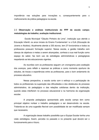 9



importância     nas   soluções   para   inovações   e,   consequentemente   para   o
melhoramento da prática pedagógica na escola.




2.3 Observação e análises institucionais do PPP da escola campo;
metodologias de trabalho; avaliação institucional.

              Escola Municipal “Cláudio Pinheiro de Lima”, instituição que atende a
Educação Infantil, os anos iniciais do Ensino Fundamental I e o EJA (Educação de
Jovens e Adultos). Atualmente atende a 330 alunos, tem 27 funcionários e todos os
professores possuem formação superior. Nessa escola, a gestão trabalha com
clareza de objetivos e metas a serem alcançadas, conhece a sua real função como
espaço do saber, faz bom uso de estratégias administrativas e pedagógicas
respeitando as leis educacionais vigentes.

           As reuniões com os professores seguem um cronograma para avaliação
dos avanços, para refletir e repensar as práticas e como momento oportuno de
estudos, de trocas e experiências entre as professoras, para o bom andamento do
processo educativo.

           Nessa perspectiva, a escola conta com o esforço e a participação de
todos os profissionais na superação das dificuldades e dos obstáculos do processo
administrativo, do pedagógico e das relações cotidianas dentro da instituição,
quando estas interferem no processo educacional e na harmonia da organização
escolar.

           A proposta pedagógica apresentada pela escola campo tem como
principal objetivo nortear o trabalho pedagógico a ser desenvolvido na escola.
Tratando-se de uma sugestão flexível com possibilidade de ser modificada sempre
que necessário.

           A organização desse trabalho possibilita que a Equipe Escolar tenha uma
visão estratégica. Assim, percebe no passado e no presente qual deverá ser o
funcionamento para o futuro.
 