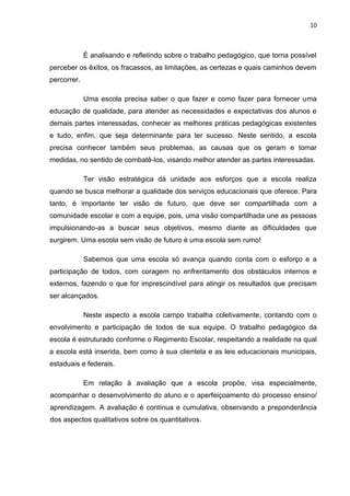 10



             É analisando e refletindo sobre o trabalho pedagógico, que torna possível
perceber os êxitos, os fracassos, as limitações, as certezas e quais caminhos devem
percorrer.

             Uma escola precisa saber o que fazer e como fazer para fornecer uma
educação de qualidade, para atender as necessidades e expectativas dos alunos e
demais partes interessadas, conhecer as melhores práticas pedagógicas existentes
e tudo, enfim, que seja determinante para ter sucesso. Neste sentido, a escola
precisa conhecer também seus problemas, as causas que os geram e tomar
medidas, no sentido de combatê-los, visando melhor atender as partes interessadas.

             Ter visão estratégica dá unidade aos esforços que a escola realiza
quando se busca melhorar a qualidade dos serviços educacionais que oferece. Para
tanto, é importante ter visão de futuro, que deve ser compartilhada com a
comunidade escolar e com a equipe, pois, uma visão compartilhada une as pessoas
impulsionando-as a buscar seus objetivos, mesmo diante as dificuldades que
surgirem. Uma escola sem visão de futuro é uma escola sem rumo!

             Sabemos que uma escola só avança quando conta com o esforço e a
participação de todos, com coragem no enfrentamento dos obstáculos internos e
externos, fazendo o que for imprescindível para atingir os resultados que precisam
ser alcançados.

             Neste aspecto a escola campo trabalha coletivamente, contando com o
envolvimento e participação de todos de sua equipe. O trabalho pedagógico da
escola é estruturado conforme o Regimento Escolar, respeitando a realidade na qual
a escola está inserida, bem como à sua clientela e as leis educacionais municipais,
estaduais e federais.

             Em relação à avaliação que a escola propõe, visa especialmente,
acompanhar o desenvolvimento do aluno e o aperfeiçoamento do processo ensino/
aprendizagem. A avaliação é contínua e cumulativa, observando a preponderância
dos aspectos qualitativos sobre os quantitativos.
 
