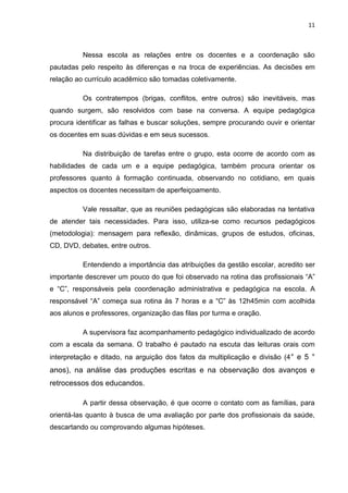 11



          Nessa escola as relações entre os docentes e a coordenação são
pautadas pelo respeito às diferenças e na troca de experiências. As decisões em
relação ao currículo acadêmico são tomadas coletivamente.

          Os contratempos (brigas, conflitos, entre outros) são inevitáveis, mas
quando surgem, são resolvidos com base na conversa. A equipe pedagógica
procura identificar as falhas e buscar soluções, sempre procurando ouvir e orientar
os docentes em suas dúvidas e em seus sucessos.

          Na distribuição de tarefas entre o grupo, esta ocorre de acordo com as
habilidades de cada um e a equipe pedagógica, também procura orientar os
professores quanto à formação continuada, observando no cotidiano, em quais
aspectos os docentes necessitam de aperfeiçoamento.

          Vale ressaltar, que as reuniões pedagógicas são elaboradas na tentativa
de atender tais necessidades. Para isso, utiliza-se como recursos pedagógicos
(metodologia): mensagem para reflexão, dinâmicas, grupos de estudos, oficinas,
CD, DVD, debates, entre outros.

          Entendendo a importância das atribuições da gestão escolar, acredito ser
importante descrever um pouco do que foi observado na rotina das profissionais “A”
e “C”, responsáveis pela coordenação administrativa e pedagógica na escola. A
responsável “A” começa sua rotina às 7 horas e a “C” às 12h45min com acolhida
aos alunos e professores, organização das filas por turma e oração.

          A supervisora faz acompanhamento pedagógico individualizado de acordo
com a escala da semana. O trabalho é pautado na escuta das leituras orais com
interpretação e ditado, na arguição dos fatos da multiplicação e divisão (4 ° e 5 °
anos), na análise das produções escritas e na observação dos avanços e
retrocessos dos educandos.

          A partir dessa observação, é que ocorre o contato com as famílias, para
orientá-las quanto à busca de uma avaliação por parte dos profissionais da saúde,
descartando ou comprovando algumas hipóteses.
 