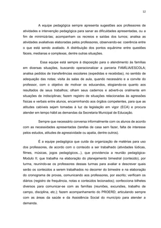 12



           A equipe pedagógica sempre apresenta sugestões aos professores de
atividades e intervenção pedagógica para sanar as dificuldades apresentadas, ou a
fim de minimizá-las; acompanham os recreios e saídas dos turnos; analisa as
atividades avaliativas elaboradas pelos professores, observando-se: coerência entre
o que está sendo avaliado. A distribuição dos pontos equânime entre questões
fáceis, medianas e complexas, dentre outras situações.

            Essa equipe está sempre à disposição para o atendimento às famílias
em diversas situações, buscando operacionalizar a parceria FAMÍLIA/ESCOLA;
analisa pedidos de transferências escolares (expedidas e recebidas), no sentido de
adequação das notas; visita às salas de aula, quando necessário e a convite do
professor, com o objetivo de motivar os educandos, elogiando-os quanto aos
resultados de seus trabalhos; olham seus cadernos e adverti-os oralmente em
situações de indisciplinas; fazem registro de situações relacionadas às agressões
físicas e verbais entre alunos, encaminhando aos órgãos competentes, para que as
atitudes cabíveis sejam tomadas à luz da legislação em vigor (ECA) e procura
atender em tempo hábil as demandas da Secretaria Municipal de Educação.

           Sempre que necessário conversa informalmente com os alunos de acordo
com as necessidades apresentadas (tarefas de casa sem fazer, falta de interesse
pelos estudos, atitudes de agressividade ou apatia, dentre outros).

           É a equipe pedagógica que cuida da organização de matérias para uso
dos professores, de acordo com o conteúdo a ser trabalhado (atividades lúdicas,
filmes, músicas, jogos pedagógicos...), que providencia a reunião pedagógica-
Modulo II; que trabalha na elaboração do planejamento bimestral (conteúdo), por
turma, reunindo-se os professores dessas turmas para avaliar e descrever quais
serão os conteúdos a serem trabalhados no decorrer do bimestre e na elaboração
do cronograma de provas, comunicando aos professores, por escrito; verificam os
diários (registro de frequência, notas e conteúdos lecionados); confecciona bilhetes
diversos para comunicar-se com as famílias (reuniões, excursões, trabalho de
campo, disciplina, etc.); fazem acompanhamento do PROERD; articulando sempre
com as áreas da saúde e da Assistência Social do município para atender a
demanda.
 