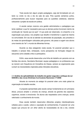 13



          Toda escola tem algum projeto pedagógico, seja ele formalizado em um
texto ou vivido no dia a dia da sala de aula. Pois quando sentamos juntos,
profissionalmente para buscar respostas para as questões cotidianas, estamos
colocando o projeto da escola em prática.

          A escola campo vivencia uma gestão administrativa e pedagógica que
tenta viabilizar o que for necessário para que os demais pontos funcionem dentro da
construção da “escola que se quer”. O que pode ser observado, no empenho e na
organização que possui, nos projetos cujo desafio é transformar o papel da mesma
na comunidade. Em vez de só atender às demandas da população, aos preceitos e
às metas de aprendizagem colocadas pelo governo, ela passa a sugerir aos alunos
uma maneira de “ler” o mundo de diferentes formas.

          Durante os dias estagiando nesta escola, foi possível perceber que o
trabalho é sempre feito, embasado, numa perspectiva de formação integral do
educando como cidadão crítico e participativo.

          Enfim, essa escola desenvolve uma linha de trabalho em parceria com as
famílias dos alunos, Secretaria Municipal, equipe pedagógica e os professores que
se reúnem com frequência em Conselhos de Classe, sempre se organizando para
cumprir as necessidades originadas pelas intenções educativas.




2.4 Análise da aplicabilidade do trabalho do gestor segundo o enfoque da Lei
9394/96 e das novas Diretrizes Curriculares Nacionais n°1/2006

          Através do momento de estágio foi possível obter uma visão global da
organização do trabalho escolar.

          A proposta apresentada pela escola campo fundamenta-se em princípios
éticos, procura ampliar o universo da criança, através da garantia dos aspectos:
cognitivos, sociais e emocionais. Os alunos são respeitados como crianças, sendo
valorizado o conhecimento de mundo.

          Essa escola também desenvolve diferentes projetos interdisciplinares
voltados para a saúde, cultura e aquisição de conhecimentos. É possível ver uma
equipe que procura ter um olhar atento às necessidades do dia a dia, criando
 