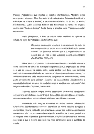 14



Projetos Pedagógicos que viabilize o trabalho interdisciplinar. Abordam temas
emergentes, tais como: Meio Ambiente (explorado desde a Educação Infantil até a
Educação de Jovens e Adultos) e Sexualidade (conteúdo do 5º ano do Ensino
Fundamental). Outros assuntos também são trabalhados na forma de projetos,
dentre eles: “Roda de Leitura”, Festa Junina e projetos como “Poesia na escola”,
entre outros.

           Nesta perspectiva, o texto de Glaura Morais Paroneto da apostila de
estudo, no curso de Pedagogia, a autora afirma que:

                     Do projeto pedagógico se origina o planejamento de todos os
                     outros segmentos da escola e a concretização da ação gestora
                     escolar. Daí, podemos entender que é o projeto-curricular da
                     escola que dá vida a todo processo ensino-aprendizagem.
                     (PARONETO, 2010,p.13).

           Neste sentido, a proposta curricular da escola campo estabelece o que e
como se ensina, as formas de avaliação da aprendizagem, a organização do tempo
e o uso do espaço na escola, entre outros pontos, com base nos currículos
nacionais e nas necessidades locais inerentes ao desenvolvimento do educando, “os
currículos terão uma base nacional comum, obrigatório em âmbito nacional, e uma
parte diversificada para atender, conforme as necessidades, possibilidades e
peculiaridades locais ao plano do estabelecimento e as diferenças individuais.” (Art:
Regimento Escolar- Capítulo II, Secessão I).

           A gestão escolar sempre procura desenvolver um trabalho transparente,
em harmonia com todos os funcionários, é democrática, pois acredita que o trabalho,
deva ser desenvolvido em parceria entre todos os evolvidos no processo.

           Percebe-se nas relações existentes na escola (alunos, professores,
funcionários, coordenadores e direção) acontecem de forma bastante dialogada e
democrática. É uma instituição bem organizada, apesar dos problemas corriqueiros
que existem. Não concebo na escola uma gestão autoritária, tal postura, prejudicaria
as relações entre as pessoas que nela transitam. Foi possível perceber que há união
na equipe e que a mesma está cada vez mais contribuindo para a qualidade da
escola.
 