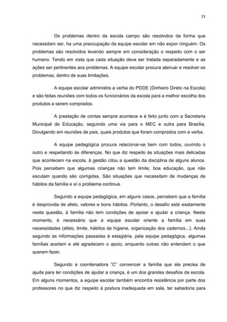 15



          Os problemas dentro da escola campo são resolvidos da forma que
necessitam ser, ha uma preocupação da equipe escolar em não expor ninguém. Os
problemas são resolvidos levando sempre em consideração o respeito com o ser
humano. Tendo em vista que cada situação deva ser tratada separadamente e as
ações ser pertinentes aos problemas. A equipe escolar procura atenuar e resolver os
problemas, dentro de suas limitações.

          A equipe escolar administra a verba do PDDE (Dinheiro Direto na Escola)
e são feitas reuniões com todos os funcionários da escola para a melhor escolha dos
produtos a serem comprados.

          A prestação de contas sempre acontece e é feito junto com a Secretaria
Municipal de Educação, seguindo uma via para o MEC e outra para Brasília.
Divulgando em reuniões de pais, quais produtos que foram comprados com a verba.

          A equipe pedagógica procura relacionar-se bem com todos, ouvindo o
outro e respeitando às diferenças. No que diz respeito às situações mais delicadas
que acontecem na escola, à gestão citou a questão da disciplina de alguns alunos.
Pois percebem que algumas crianças não tem limite, boa educação, que não
escutam quando são corrigidas. São situações que necessitam de mudanças de
hábitos da família e aí o problema continua.

          Segundo a equipe pedagógica, em alguns casos, percebem que a família
é desprovida de afeto, valores e bons hábitos. Portanto, o desafio está exatamente
nesta questão, à família não tem condições de apoiar e ajudar a criança. Neste
momento, é necessário que a equipe escolar oriente a família em suas
necessidades (afeto, limite, hábitos de higiene, organização dos cadernos...). Ainda
segundo as informações passadas à estagiária, pela equipe pedagógica, algumas
famílias aceitam e até agradecem o apoio, enquanto outras não entendem o que
querem fazer.

          Segundo a coordenadora “C” convencer a família que ela precisa de
ajuda para ter condições de ajudar a criança, é um dos grandes desafios da escola.
Em alguns momentos, a equipe escolar também encontra resistência por parte dos
professores no que diz respeito à postura inadequada em sala, ter sabedoria para
 