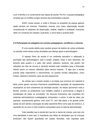 16



ouvir a família e no cumprimento das regras da escola. Por fim, a equipe pedagógica
acredita que os conflitos surgem através das diversidades culturais.

          Enfim, nessa escola, a união e firmeza no propósito da equipe gestora
estão sempre em sintonia. Trabalham visando uma maior organização escolar
considerando os aspectos de observação, análise, registro e avaliação, buscando
obter um consenso em relação o quê fazer, o como fazer e quando fazer.




2.5 Participação do estagiário em eventos pedagógicos, científicos e culturais

          É uma escola aberta para receber grupos de teatros de outras entidades
ou escolas; entre tantas outras atividades que ofereça apoio a aprendizagem.

          O espaço físico da escola é um ambiente educativo e adequado à
promoção das aprendizagens, pois é amplo, arejado, limpo e bem decorado. Só
lamento pela quadra e o pátio não serem cobertos, portanto, não podem ser
utilizados em dias de chuvas e, lamento também pelo mobiliário para a Educação
Infantil serem os mesmo utilizados pelos alunos maiores.       É algo que a escola
precisa estar repensando e solucionando, no quesito moveis adequados, como
mesas, cadeiras e banheiro, para uso dos pequeninos.

          As verbas que a escola recebe e as festas que promove em especial à
festa junina geram recursos financeiros possibilitando aquisição de equipamentos
necessários ao bom andamento da atividade escolar. As festas aproximam mais a
família, envolve os professores num trabalho coletivo e promovendo a alegria e
socialização de todos os envolvidos. Os recursos financeiros são investidos em
materiais administrativos e pedagógicos, brinquedos, e outros. A sala de vídeo, por
exemplo, recentemente ganhou uma nova TV, com tela plana e de grande porte,
caixas de som dando a sensação de estar assistindo filme numa sala de cinema e, a
aquisição de um novo e mais moderno computador para na sala da administração.

          Vale ressaltar que a escola tem que ter a marca da criança, pois isso cria
uma identidade e para isso, é importante que todas as atividades que as crianças
produzam não fiquem guardadas em pastas fechadas, mas expostas para
 