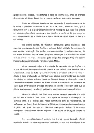 17



apreciação dos colegas, possibilitando a troca de informações, onde as crianças
observam as atividades dos amigos e procuram pelas de sua autoria ou grupo.

          Expor as atividades dos alunos para apreciação é também uma forma de
incentivar a presença da família na escola e da cultura, tendo em vista, que a
comunidade em si e os pais também incentivam muito para que esse seja sempre
um espaço onde o aluno possa expor seu trabalho, a sua forma de expressão, ter
reconhecido o esforço, a criatividade e, como forma da escola avaliar os avanços
das turmas.

          Na escola campo, os trabalhos construídos pelos educandos são
expostos para apreciação das famílias e colegas. Esta instituição de ensino, conta
com a maior participação das famílias em vários eventos, como festas juninas, dia
das mães, formatura do PROERD- programa antidrogas que acontece na escola
com as turmas de 5º ano ministrado pelo amigo das crianças, Sargento Loschi.
Programa Educacional Escola, Família e Policia Militar.

          Ainda pensando sobre a importância da exposição das produções dos
alunos na escola para apreciação dos colegas e das famílias, vale ressaltar, que é
fundamental, antes de tudo, que primeiramente o professor tenha boa vontade,
atitude e muita criatividade ao incentivar seus alunos. Compreendo que as muitas
atribuições educativas exigem desse profissional tempo e disposição, mas é
fundamental dedicar-se para que os alunos tenham a oportunidade de produzir e de
expor suas produções em diversos ambientes da escola. Tendo em vista, que tal
atitude só enriquece o trabalho do professor e o processo ensino-aprendizagem.

          O gestor é alguém que deve estar sempre presente na escola toda, mas
ele não está sozinho, e deve contar com a ajuda de sua equipe. É a equipe que
caminha junto, e a criança está nessa caminhada com os responsáveis, os
professores, os funcionários, todos os envolvidos no processo ensino-aprendizagem.
O gestor não pode em nenhum momento enxergar-se sozinho, é importante
enxergar-se coletivamente nesses espaços e em todas as situações vividas na
escola.

          Foi possível participar de uma das reuniões de pais, na Educação Infantil.
A primeira reunião do ano é seguramente o primeiro contato que se configura entre
 