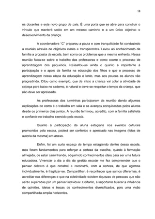 18



os docentes e este novo grupo de pais. É uma porta que se abre para construir o
vínculo que manterá unido em um mesmo caminho e a um único objetivo: o
desenvolvimento da criança.

          A coordenadora “C” preparou a pauta e com tranquilidade foi conduzindo
a reunião através de objetivos claros e transparentes. Levou ao conhecimento da
família a proposta da escola, bem como os problemas que a mesma enfrenta. Nessa
reunião falou-se sobre o trabalho das professoras e como ocorre o processo de
aprendizagem dos pequenos. Ressaltou-se ainda o quanto é importante à
participação e o apoio da família na educação dos filhos e que o processo de
aprendizagem nessa etapa da educação é lento, mas aos poucos os alunos vão
progredindo. Citou como exemplo, que de início a criança vai colar a atividade de
cabeça para baixo no caderno, é natural e deve-se respeitar o tempo da criança, que
não deve ser apressada.

          As professoras das turminhas participaram da reunião dando algumas
explicações de como é o trabalho em sala e os avanços conquistados pelos alunos
desde os primeiros dias juntos. A reunião terminou, acredito, com a família satisfeita
e confiante no trabalho exercido pela escola.

          Quanto à participação da aluna estagiária nos eventos culturais
promovidos pela escola, poderá ser conferido e apreciado nas imagens (fotos de
autoria da mesma) em anexo.

          Enfim, foi um curto espaço de tempo estagiando dentro dessa escola,
mas foram fundamentais para reforçar a certeza da escolha, quanto à formação
almejada, de estar caminhando, adquirindo conhecimentos úteis para ser uma futura
educadora. Vivenciar o dia a dia da gestão escolar me fez compreender que o
pensar coletivo é que constrói e reconstrói, com a certeza, de que agirmos
individualmente, é fragilizar-se. Compartilhar, é reconhecer que somos diferentes, é
acreditar nas diferenças e que na coletividade existem riquezas de pessoas que não
serão superadas por um pensar individual. Portanto, é importante buscar a influência
de opiniões, ideias e trocas de conhecimentos diversificados, pois uma visão
compartilhada amplia horizontes.
 